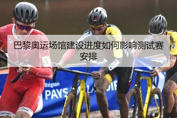 巴黎奥运场馆建设进度如何影响测试赛安排
